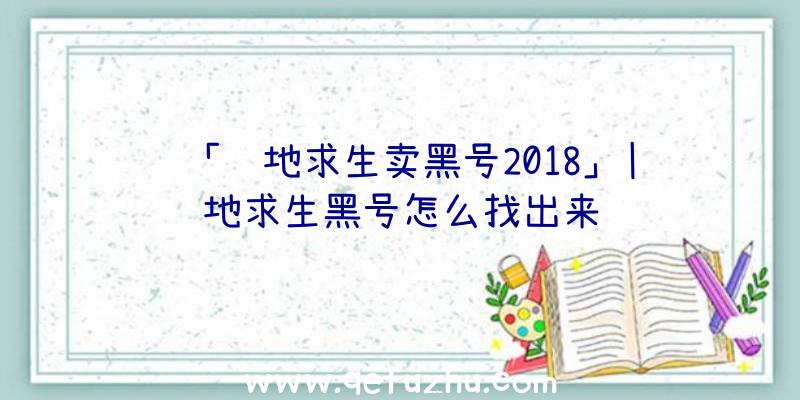 「绝地求生卖黑号2018」|绝地求生黑号怎么找出来